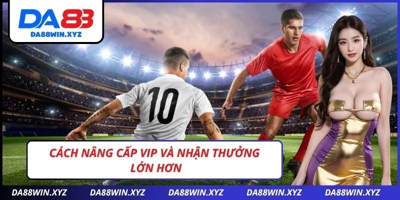 Cách Nâng Cấp VIP Và Nhận Thưởng Lớn Hơn
